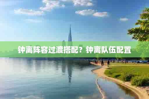 钟离阵容过渡搭配？钟离队伍配置