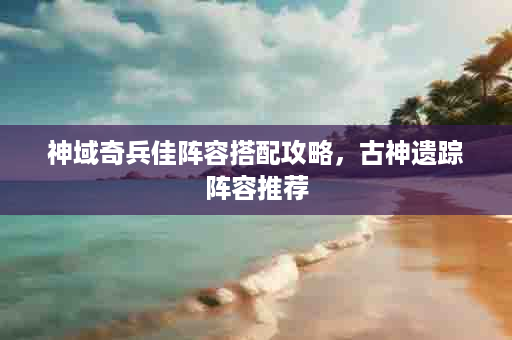 神域奇兵佳阵容搭配攻略，古神遗踪阵容推荐