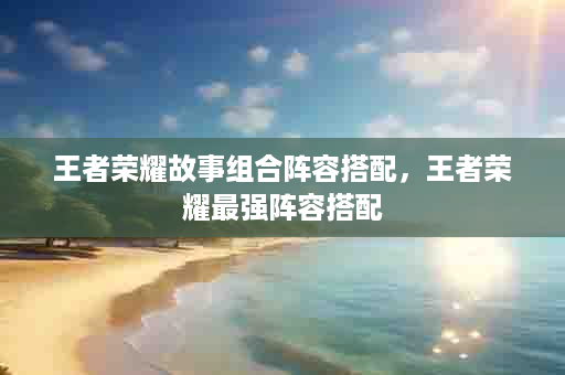 王者荣耀故事组合阵容搭配，王者荣耀最强阵容搭配