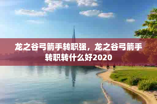 龙之谷弓箭手转职强，龙之谷弓箭手转职转什么好2020