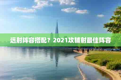 远射阵容搭配？2021攻辅射最佳阵容