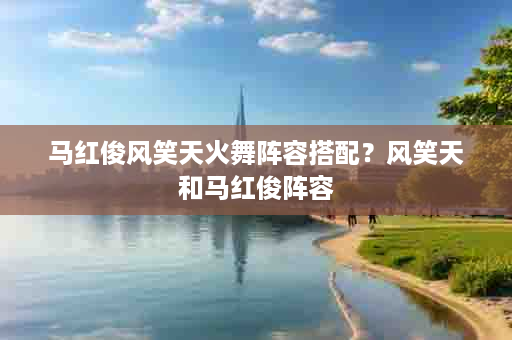 马红俊风笑天火舞阵容搭配？风笑天和马红俊阵容