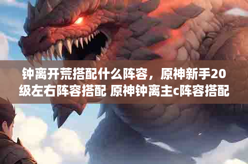 钟离开荒搭配什么阵容，原神新手20级左右阵容搭配 原神钟离主c阵容搭配