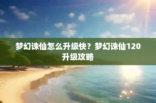 梦幻诛仙怎么升级快？梦幻诛仙120升级攻略