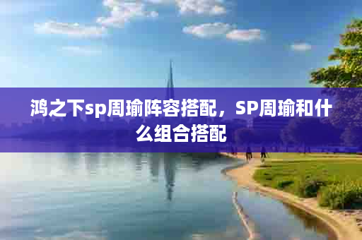 鸿之下sp周瑜阵容搭配，SP周瑜和什么组合搭配