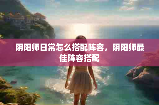 阴阳师日常怎么搭配阵容，阴阳师最佳阵容搭配
