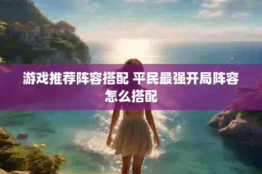游戏推荐阵容搭配 平民最强开局阵容怎么搭配