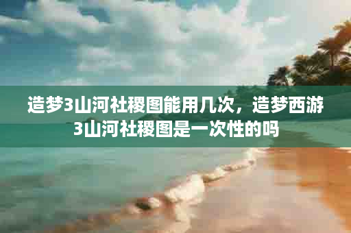 造梦3山河社稷图能用几次，造梦西游3山河社稷图是一次性的吗