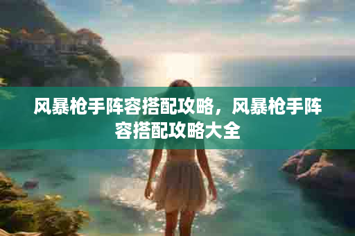 风暴枪手阵容搭配攻略，风暴枪手阵容搭配攻略大全