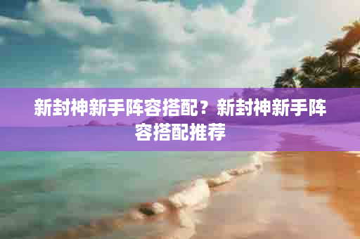 新封神新手阵容搭配？新封神新手阵容搭配推荐