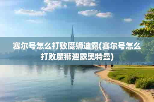 赛尔号怎么打败魔狮迪露(赛尔号怎么打败魔狮迪露奥特曼)