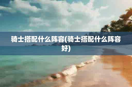 骑士搭配什么阵容(骑士搭配什么阵容好)