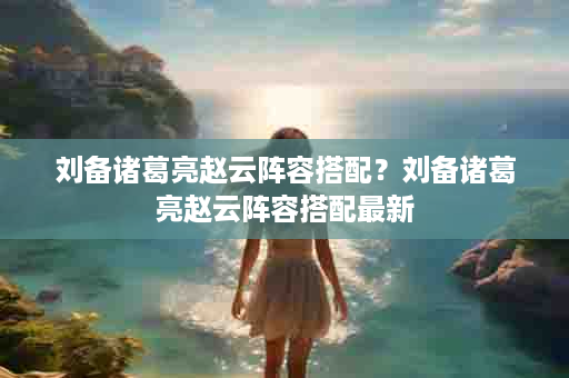 刘备诸葛亮赵云阵容搭配？刘备诸葛亮赵云阵容搭配最新