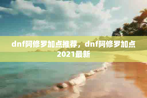 dnf阿修罗加点推荐，dnf阿修罗加点2021最新
