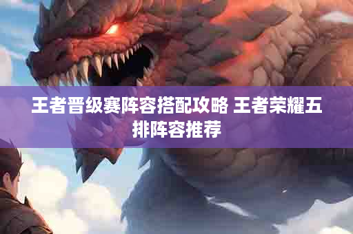 王者晋级赛阵容搭配攻略 王者荣耀五排阵容推荐