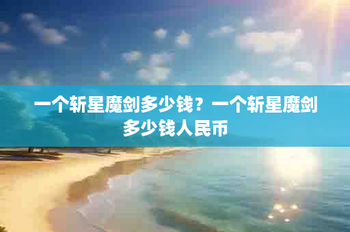 一个斩星魔剑多少钱？一个斩星魔剑多少钱人民币