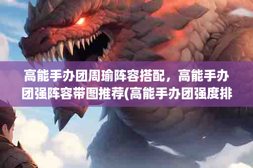 高能手办团周瑜阵容搭配，高能手办团强阵容带图推荐(高能手办团强度排行)