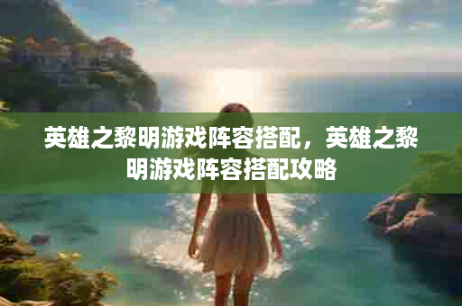 英雄之黎明游戏阵容搭配，英雄之黎明游戏阵容搭配攻略