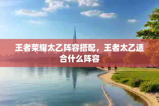王者荣耀太乙阵容搭配，王者太乙适合什么阵容