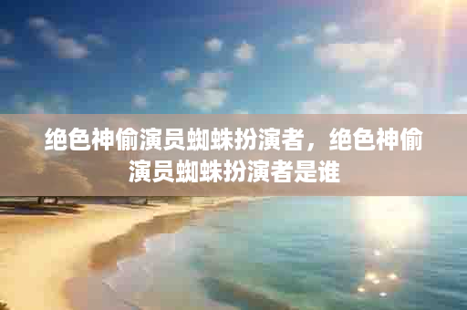 绝色神偷演员蜘蛛扮演者，绝色神偷演员蜘蛛扮演者是谁