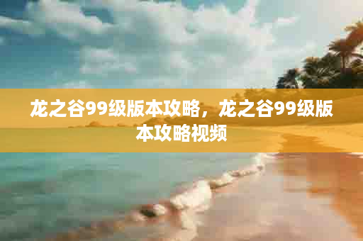 龙之谷99级版本攻略，龙之谷99级版本攻略视频