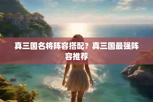 真三国名将阵容搭配？真三国最强阵容推荐