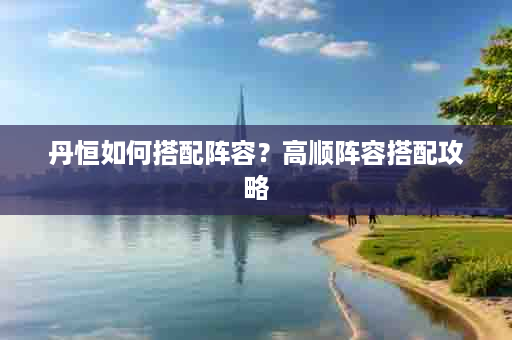 丹恒如何搭配阵容？高顺阵容搭配攻略