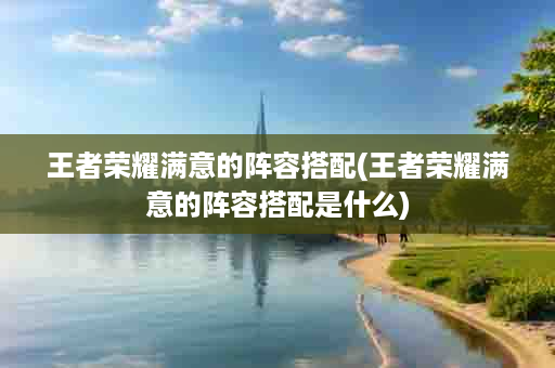 王者荣耀满意的阵容搭配(王者荣耀满意的阵容搭配是什么)