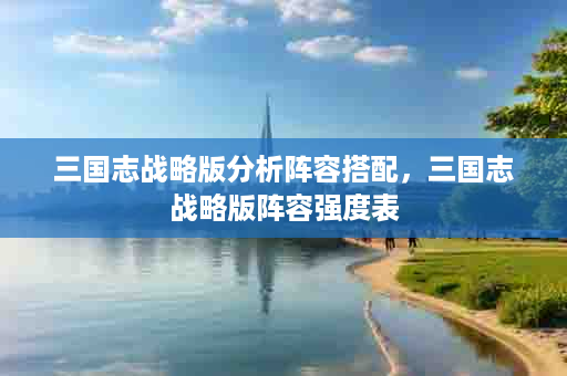 三国志战略版分析阵容搭配，三国志战略版阵容强度表