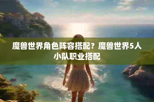 魔兽世界角色阵容搭配？魔兽世界5人小队职业搭配