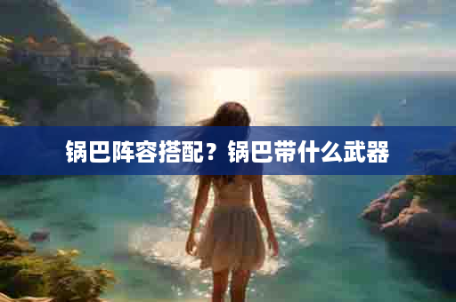 锅巴阵容搭配？锅巴带什么武器