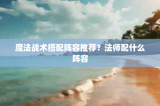 魔法战术搭配阵容推荐？法师配什么阵容