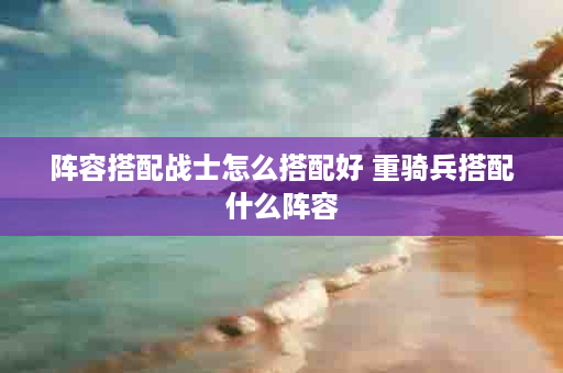阵容搭配战士怎么搭配好 重骑兵搭配什么阵容