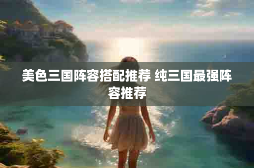 美色三国阵容搭配推荐 纯三国最强阵容推荐