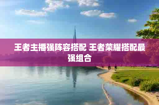 王者主播强阵容搭配 王者荣耀搭配最强组合