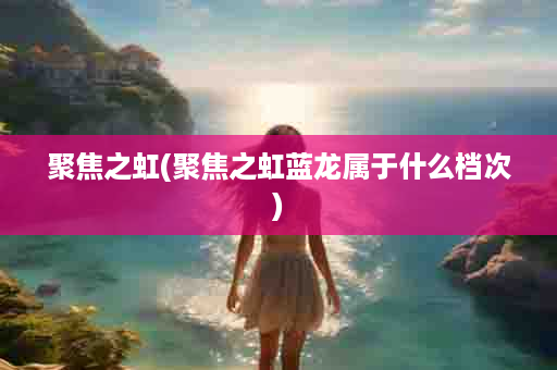 聚焦之虹(聚焦之虹蓝龙属于什么档次)