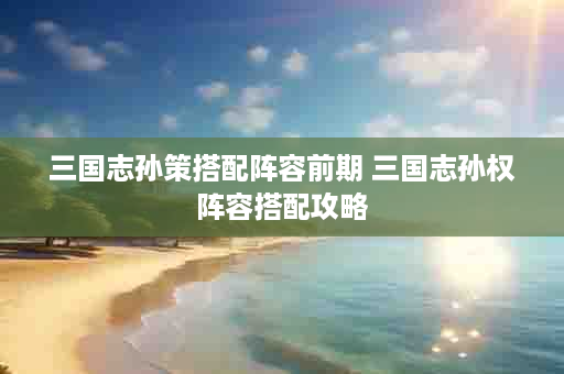 三国志孙策搭配阵容前期 三国志孙权阵容搭配攻略