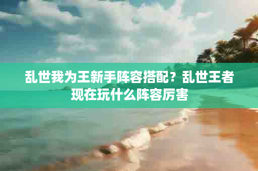 乱世我为王新手阵容搭配？乱世王者现在玩什么阵容厉害
