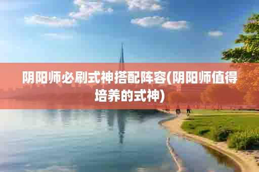 阴阳师必刷式神搭配阵容(阴阳师值得培养的式神)