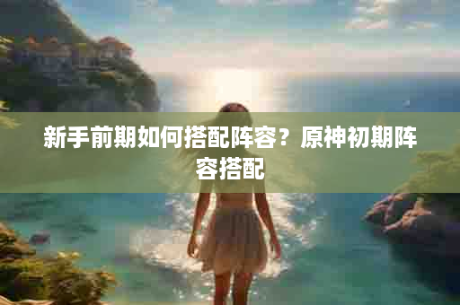 新手前期如何搭配阵容？原神初期阵容搭配