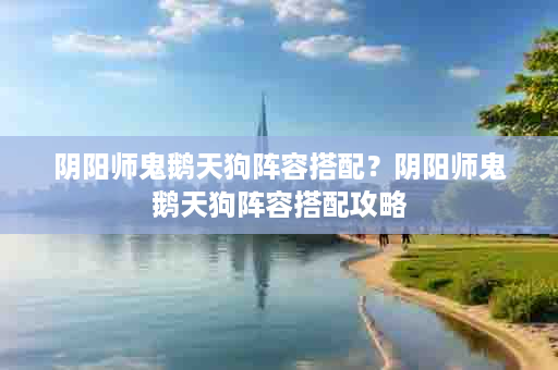阴阳师鬼鹅天狗阵容搭配？阴阳师鬼鹅天狗阵容搭配攻略