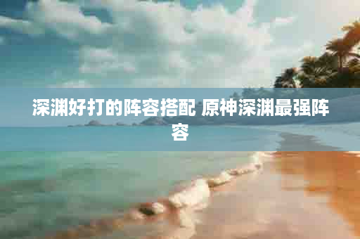 深渊好打的阵容搭配 原神深渊最强阵容