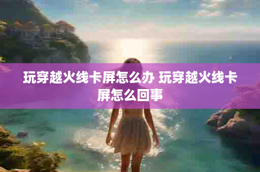 玩穿越火线卡屏怎么办 玩穿越火线卡屏怎么回事
