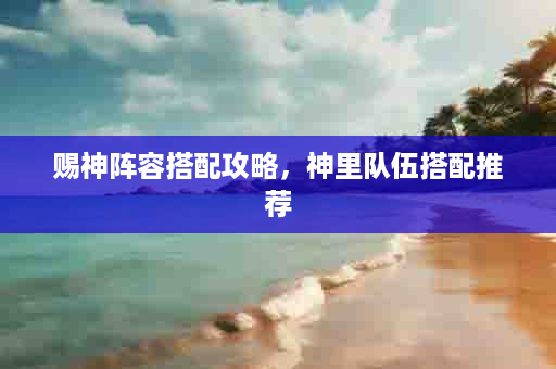 赐神阵容搭配攻略，神里队伍搭配推荐