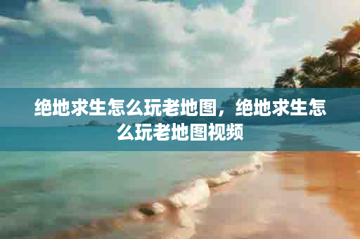 绝地求生怎么玩老地图，绝地求生怎么玩老地图视频
