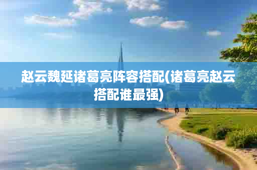 赵云魏延诸葛亮阵容搭配(诸葛亮赵云搭配谁最强)
