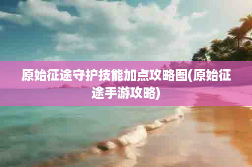 原始征途守护技能加点攻略图(原始征途手游攻略)