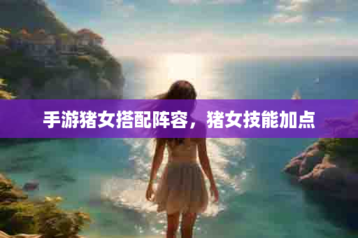 手游猪女搭配阵容，猪女技能加点