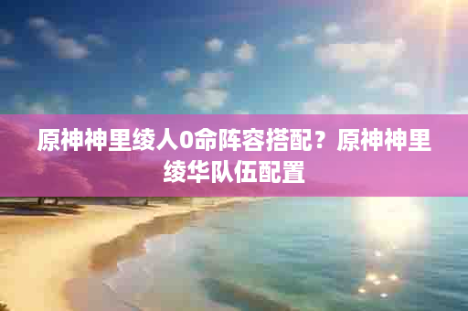 原神神里绫人0命阵容搭配？原神神里绫华队伍配置