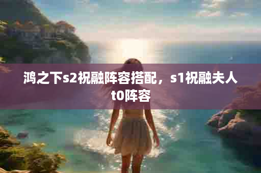 鸿之下s2祝融阵容搭配，s1祝融夫人t0阵容